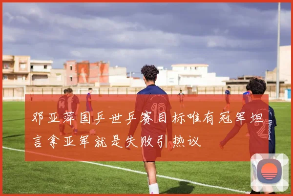 邓亚萍国乒世乒赛目标唯有冠军坦言拿亚军就是失败引热议