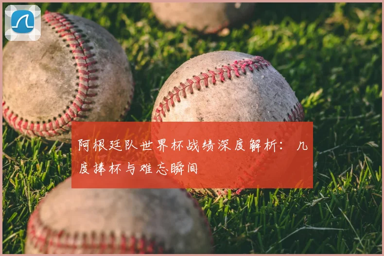 阿根廷队世界杯战绩深度解析：几度捧杯与难忘瞬间